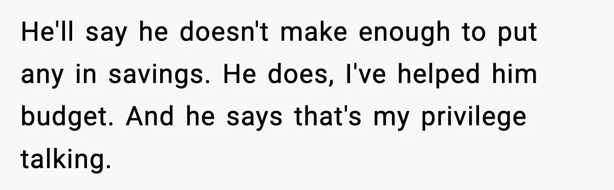 He'll say he doesn't make enough to put any in savings. He does, I've helped him budget. And he says that's my privilege talking.