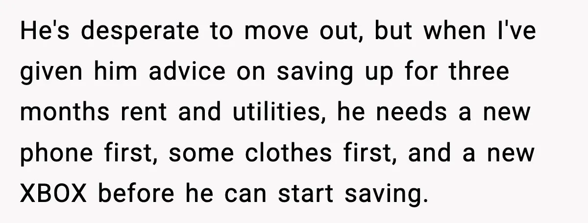 He's desperate to move out, but when I've given him advice on saving up for three months rent and utilities, he needs a new phone first, some clothes first, and...
