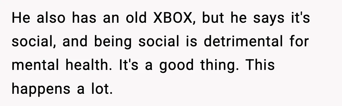 He also has an old XBOX, but he says it's social, and being social is detrimental for mental health. It's a good thing. This happens a lot.