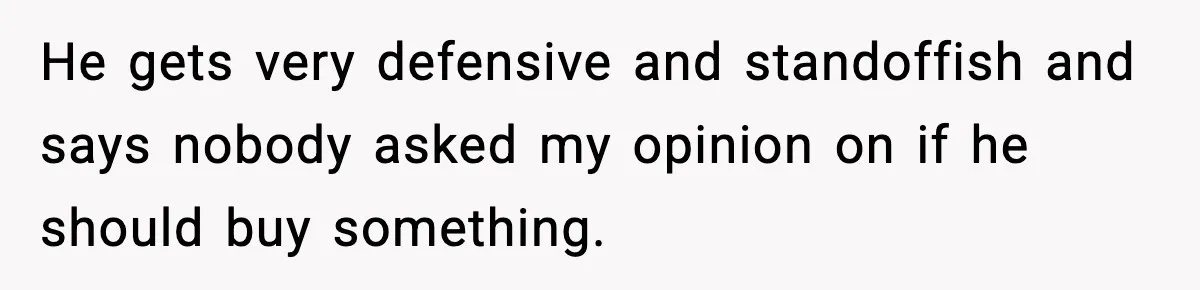He gets very defensive and standoffish and says nobody asked my opinion on if he should buy something.