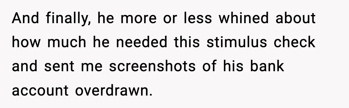 And finally, he more or less whined about how much he needed this stimulus check and sent me screenshots of his bank account overdrawn.