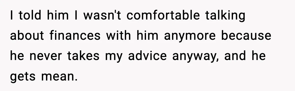 I told him I wasn't comfortable talking about finances with him anymore because he never takes my advice anyway, and he gets mean.