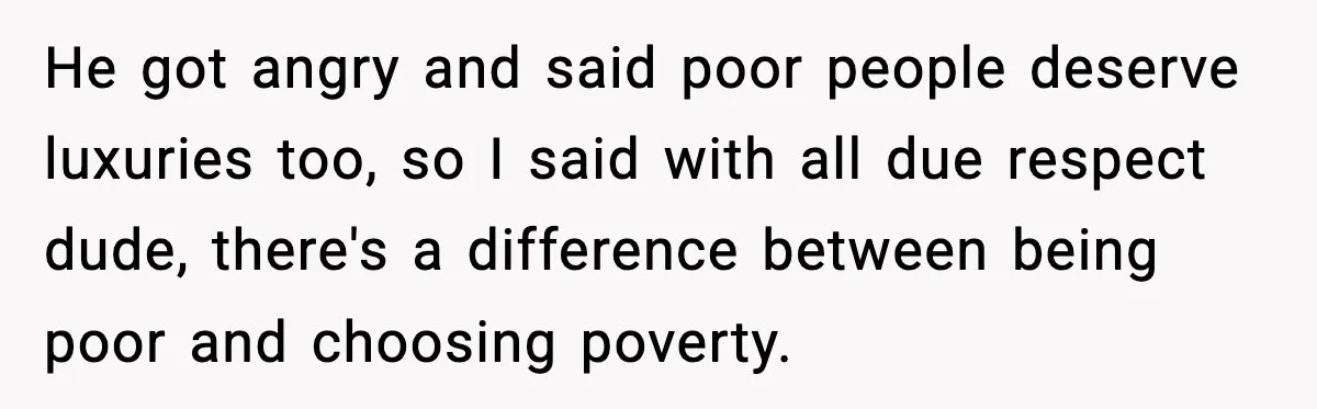 He got angry and said poor people deserve luxuries too, so I said with all due respect dude, there's a difference between being poor and choosing poverty.