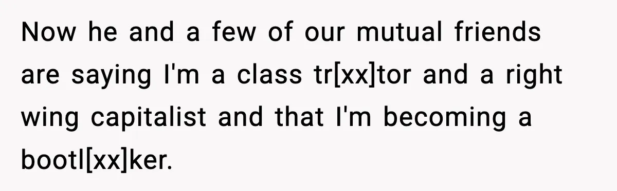 Now he and a few of our mutual friends are saying I'm a class tr[xx]tor and a right wing capitalist and that I'm becoming a bootl[xx]ker.