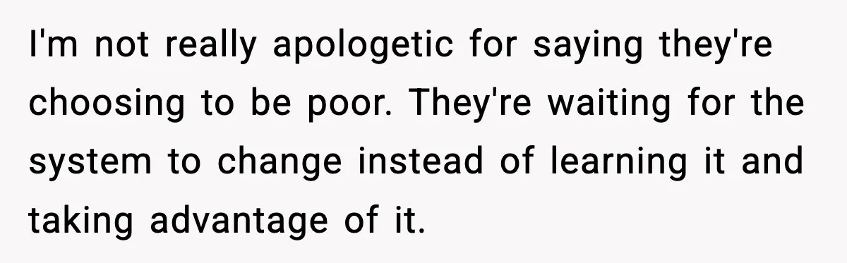 I'm not really apologetic for saying they're choosing to be poor. They're waiting for the system to change instead of learning it and taking advantage of it.