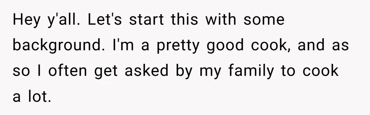 Hey y'all. Let's start this with some background. I'm a pretty good cook, and as so I often get asked by my family to cook a lot.