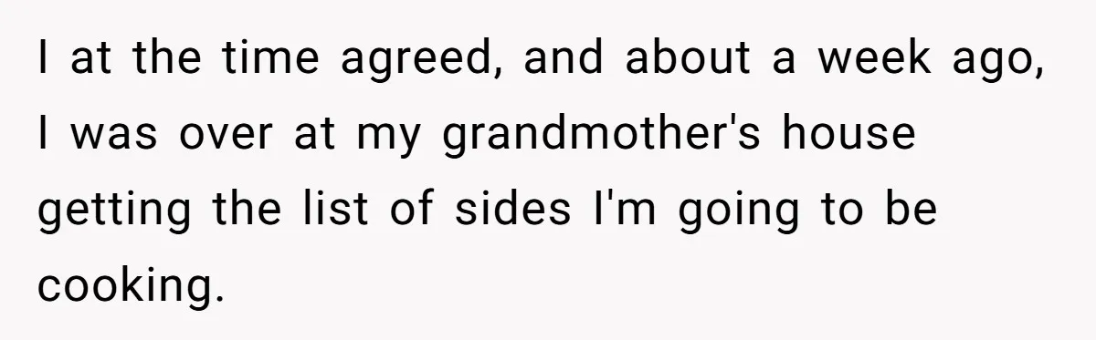 I at the time agreed, and about a week ago, I was over at my grandmother's house getting the list of sides I'm going to be cooking.