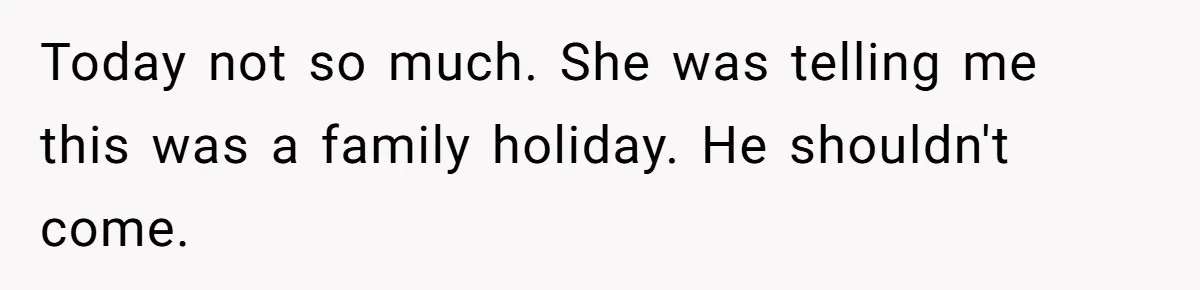 Today not so much. She was telling me this was a family holiday. He shouldn't come.