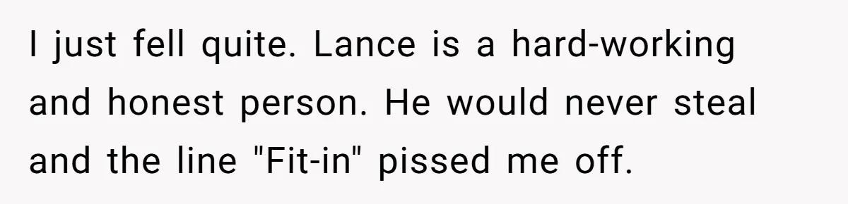 I just fell quite. Lance is a hard-working and honest person. He would never steal and the line "Fit-in" pissed me off.