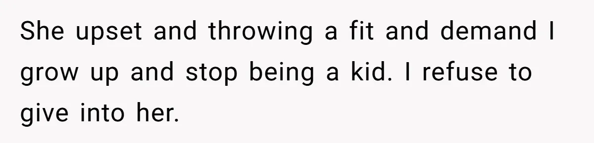 She upset and throwing a fit and demand I grow up and stop being a kid. I refuse to give into her.