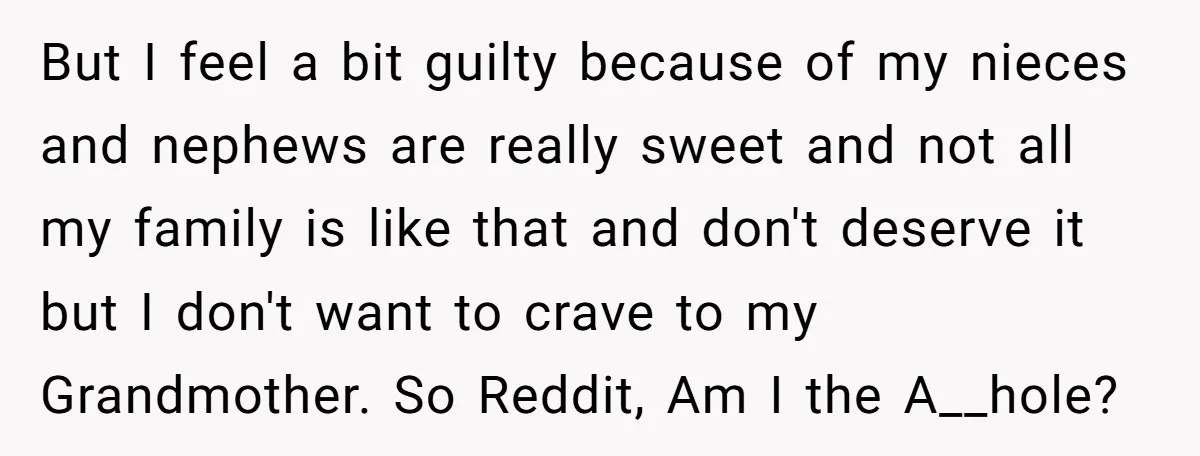 But I feel a bit guilty because of my nieces and nephews are really sweet and not all my family is like that and don't deserve it but I don't...