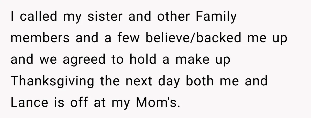 I called my sister and other Family members and a few believe/backed me up and we agreed to hold a make up Thanksgiving the next day both me and Lance...