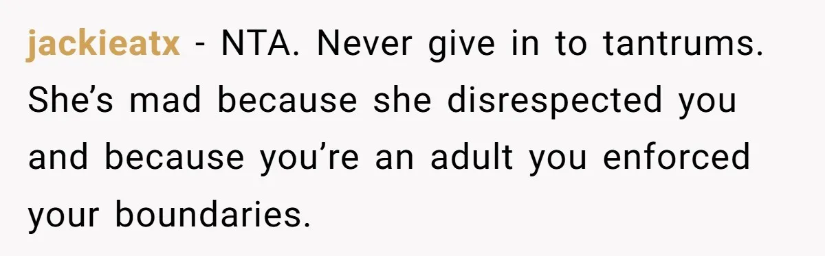 jackieatx − NTA. Never give in to tantrums. She’s mad because she disrespected you and because you’re an adult you enforced your boundaries.