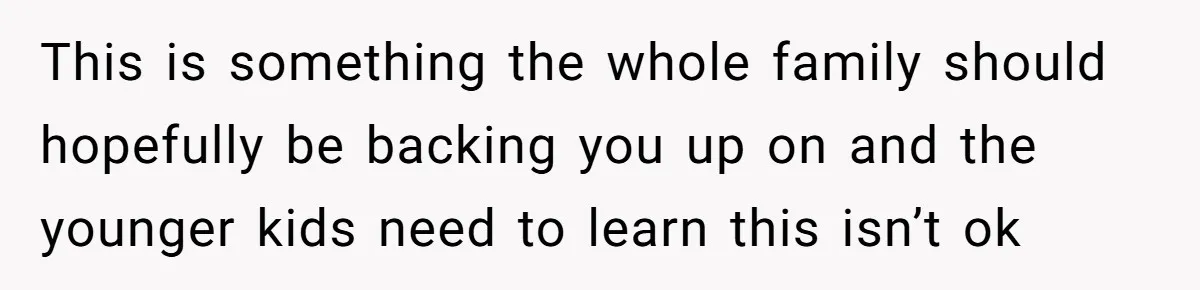 This is something the whole family should hopefully be backing you up on and the younger kids need to learn this isn’t ok