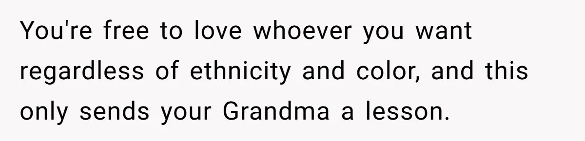 You're free to love whoever you want regardless of ethnicity and color, and this only sends your Grandma a lesson.