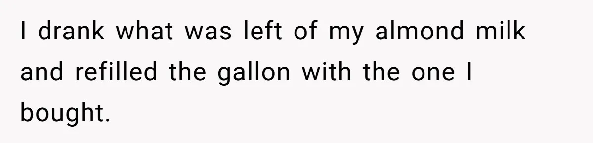 Roommate Steals Food For Months, So This Guy Switches To Dairy Milk To Catch Him I drank what was left of my almond milk and refilled the gallon with the one I bought.