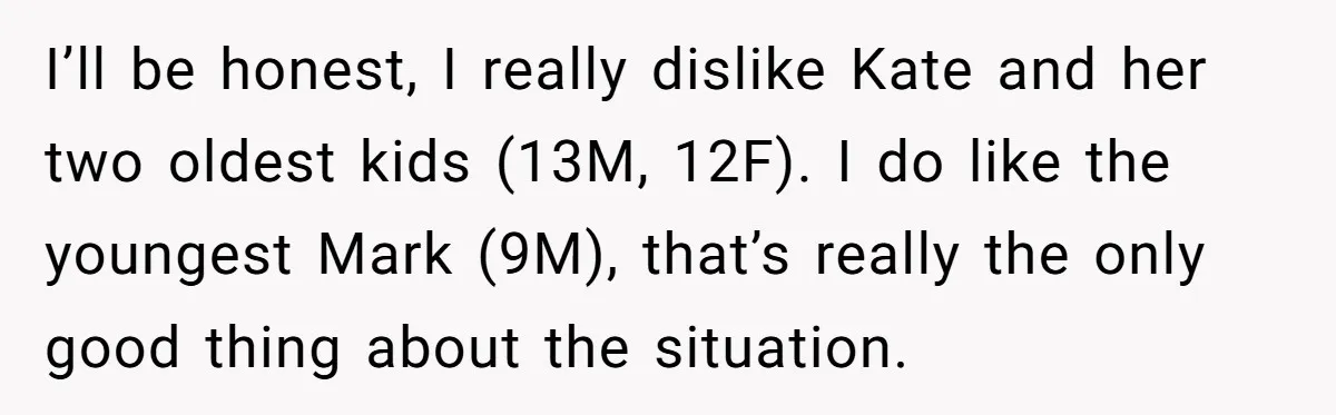 I’ll be honest, I really dislike Kate and her two oldest kids (13M, 12F). I do like the youngest Mark (9M), that’s really the only good thing about the situation.