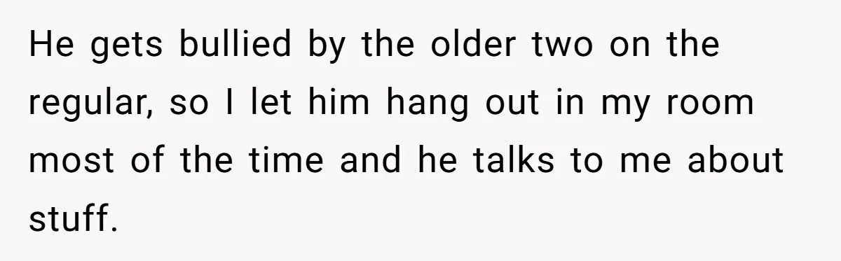 He gets bullied by the older two on the regular, so I let him hang out in my room most of the time and he talks to me about stuff.