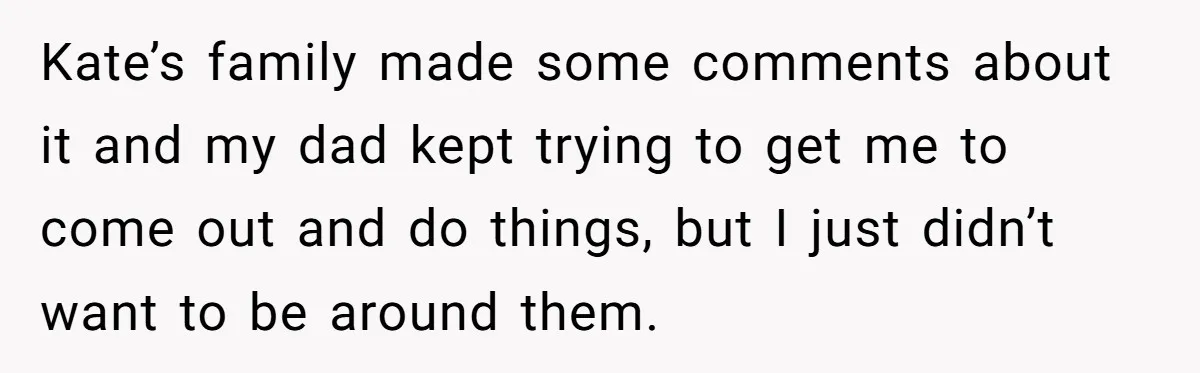 Kate’s family made some comments about it and my dad kept trying to get me to come out and do things, but I just didn’t want to be around them.
