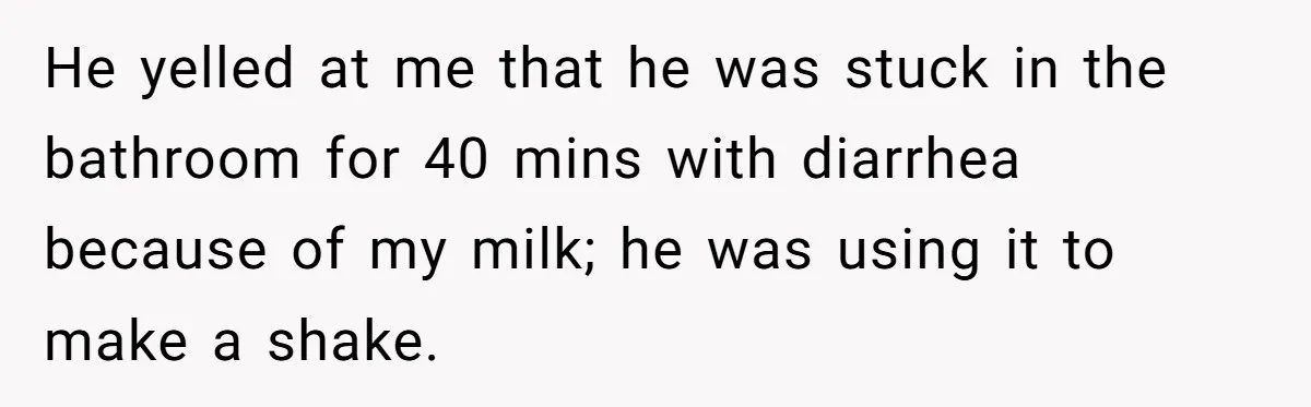 Roommate Steals Food For Months, So This Guy Switches To Dairy Milk To Catch Him He yelled at me that he was stuck in the bathroom for 40 mins with diarrhea because of my milk; he was using it to make a shake.