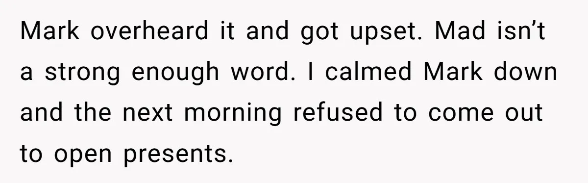 Mark overheard it and got upset. Mad isn’t a strong enough word. I calmed Mark down and the next morning refused to come out to open presents.