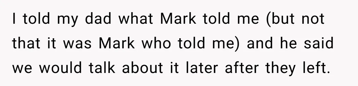 I told my dad what Mark told me (but not that it was Mark who told me) and he said we would talk about it later after they left.