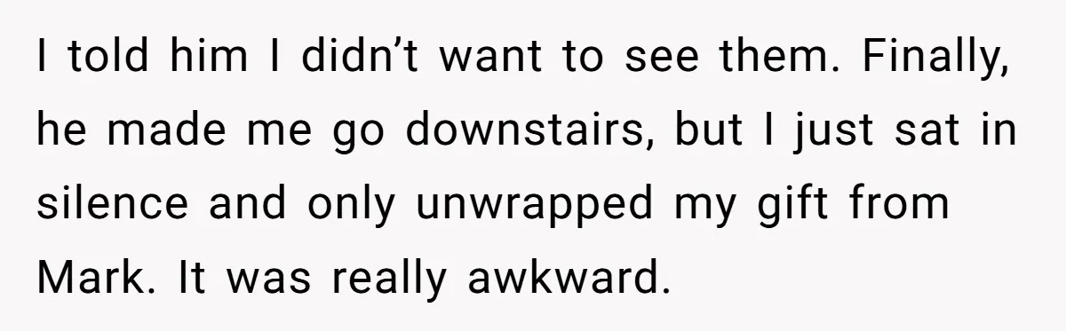 I told him I didn’t want to see them. Finally, he made me go downstairs, but I just sat in silence and only unwrapped my gift from Mark. It was...