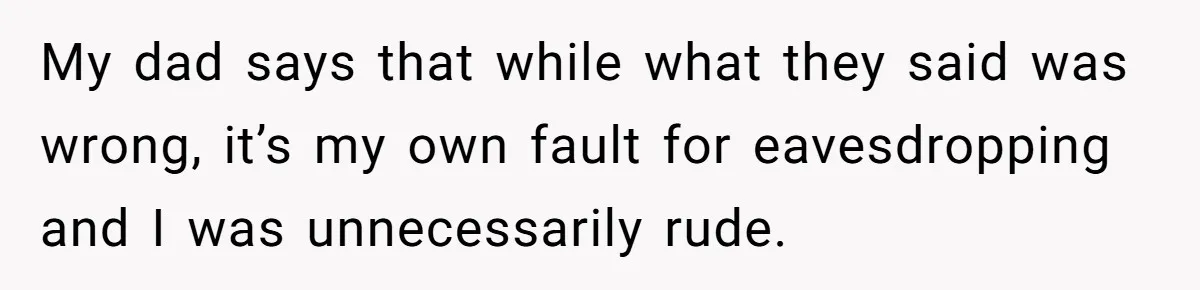 My dad says that while what they said was wrong, it’s my own fault for eavesdropping and I was unnecessarily rude.