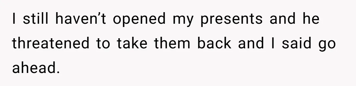 I still haven’t opened my presents and he threatened to take them back and I said go ahead.