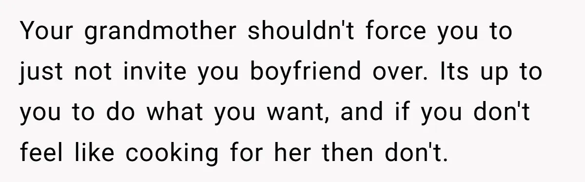 Your grandmother shouldn't force you to just not invite you boyfriend over. Its up to you to do what you want, and if you don't feel like cooking for her...
