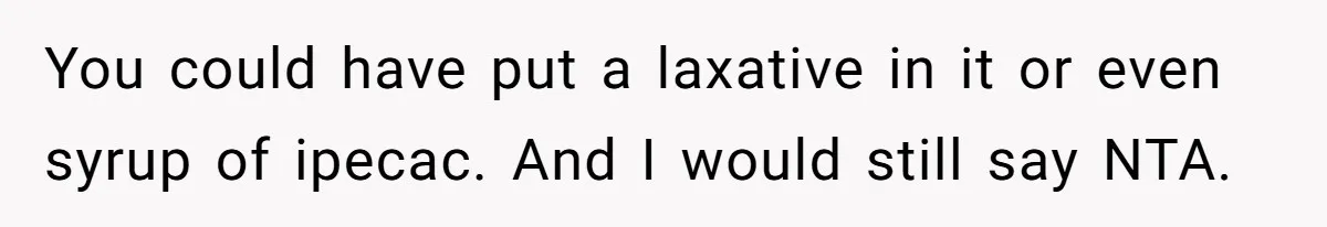 Roommate Steals Food For Months, So This Guy Switches To Dairy Milk To Catch Him You could have put a laxative in it or even syrup of ipecac. And I would still say NTA.