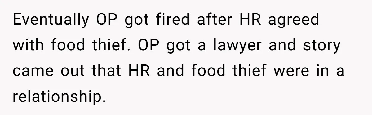 Roommate Steals Food For Months, So This Guy Switches To Dairy Milk To Catch Him Eventually OP got fired after HR agreed with food thief. OP got a lawyer and story came out that HR and food thief were in a relationship.