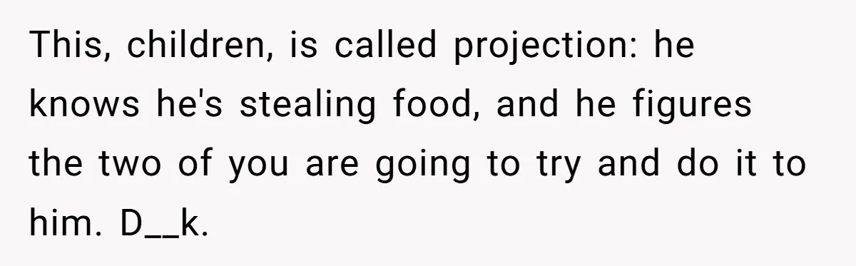 Roommate Steals Food For Months, So This Guy Switches To Dairy Milk To Catch Him This, children, is called projection: he knows he's stealing food, and he figures the two of you are going to try and do it to him. D__k.