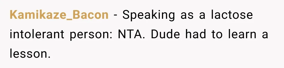 Roommate Steals Food For Months, So This Guy Switches To Dairy Milk To Catch Him Kamikaze_Bacon − Speaking as a lactose intolerant person: NTA. Dude had to learn a lesson.