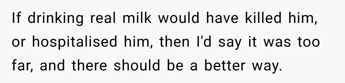 Roommate Steals Food For Months, So This Guy Switches To Dairy Milk To Catch Him If drinking real milk would have killed him, or hospitalised him, then I'd say it was too far, and there should be a better way.
