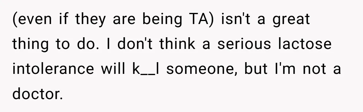 Roommate Steals Food For Months, So This Guy Switches To Dairy Milk To Catch Him (even if they are being TA) isn't a great thing to do. I don't think a serious lactose intolerance will k__l someone, but I'm not a doctor.