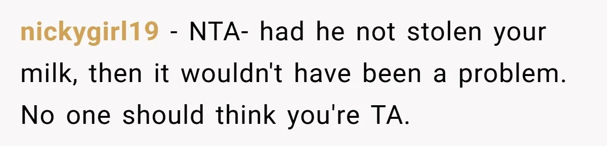 Roommate Steals Food For Months, So This Guy Switches To Dairy Milk To Catch Him nickygirl19 − NTA- had he not stolen your milk, then it wouldn't have been a problem. No one should think you're TA.