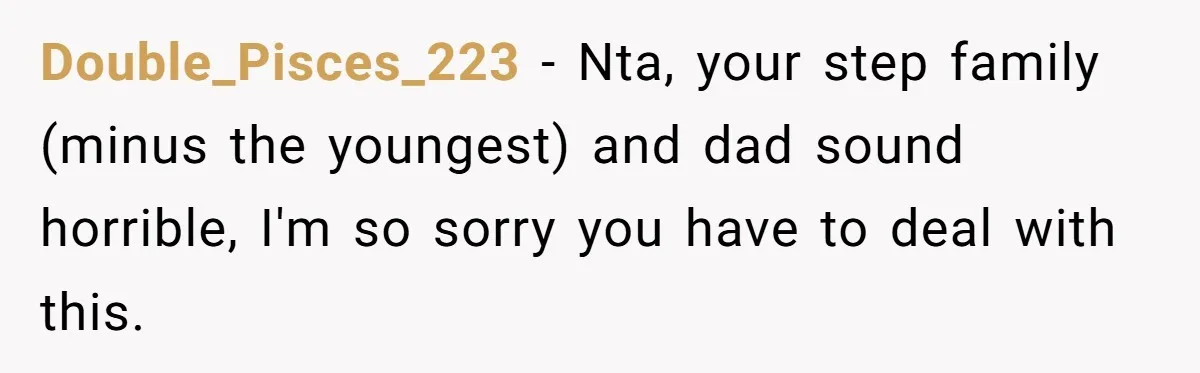 Double_Pisces_223 − Nta, your step family (minus the youngest) and dad sound horrible, I'm so sorry you have to deal with this.