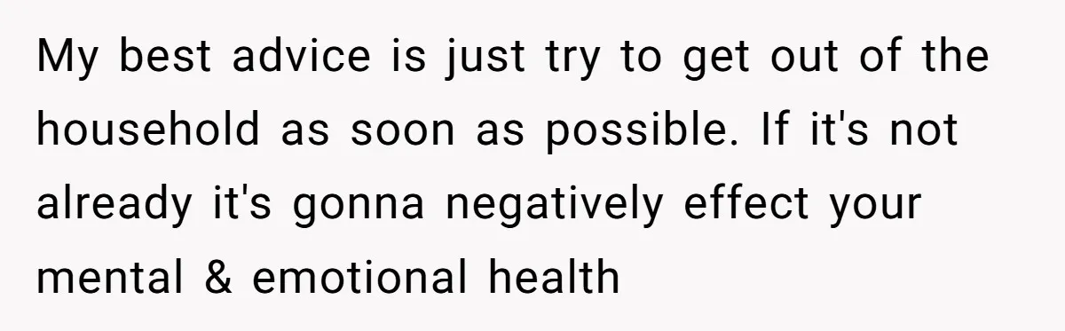 My best advice is just try to get out of the household as soon as possible. If it's not already it's gonna negatively effect your mental & emotional health