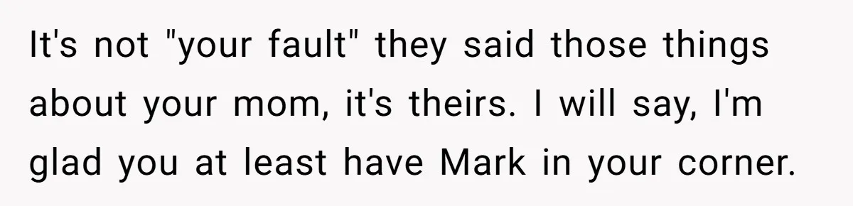 It's not "your fault" they said those things about your mom, it's theirs. I will say, I'm glad you at least have Mark in your corner.