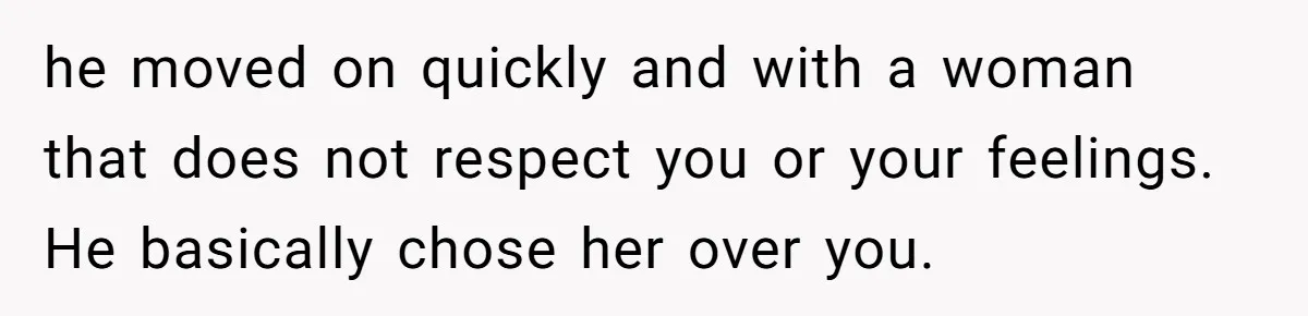 he moved on quickly and with a woman that does not respect you or your feelings. He basically chose her over you.