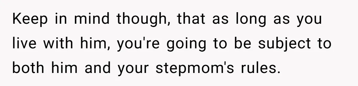 Keep in mind though, that as long as you live with him, you're going to be subject to both him and your stepmom's rules.