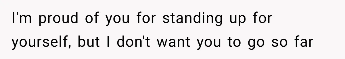 I'm proud of you for standing up for yourself, but I don't want you to go so far
