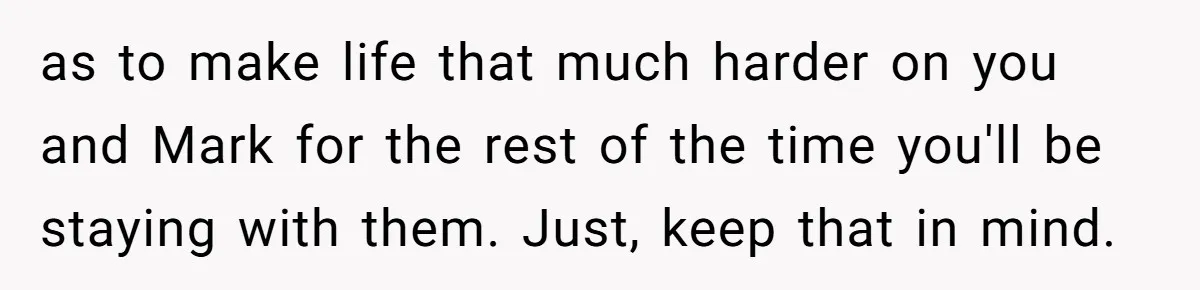 as to make life that much harder on you and Mark for the rest of the time you'll be staying with them. Just, keep that in mind.