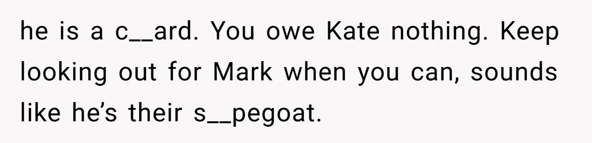 he is a c__ard. You owe Kate nothing. Keep looking out for Mark when you can, sounds like he’s their s__pegoat.