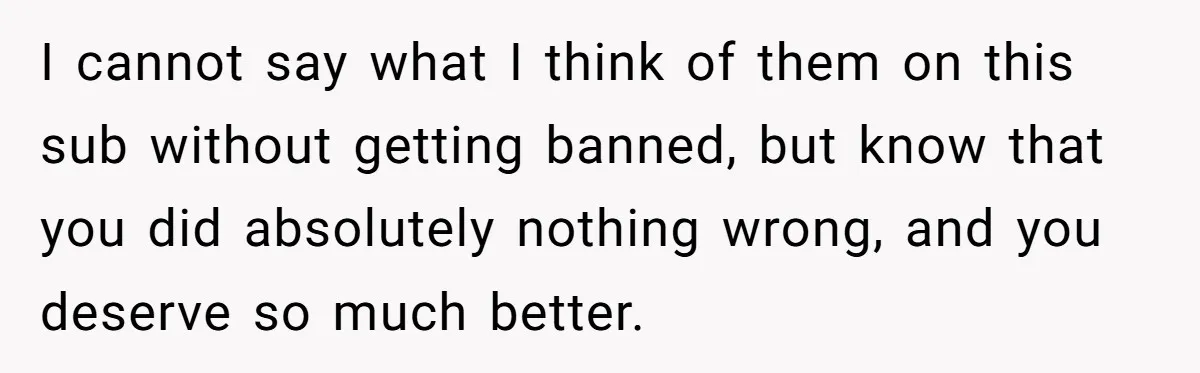 I cannot say what I think of them on this sub without getting banned, but know that you did absolutely nothing wrong, and you deserve so much better.