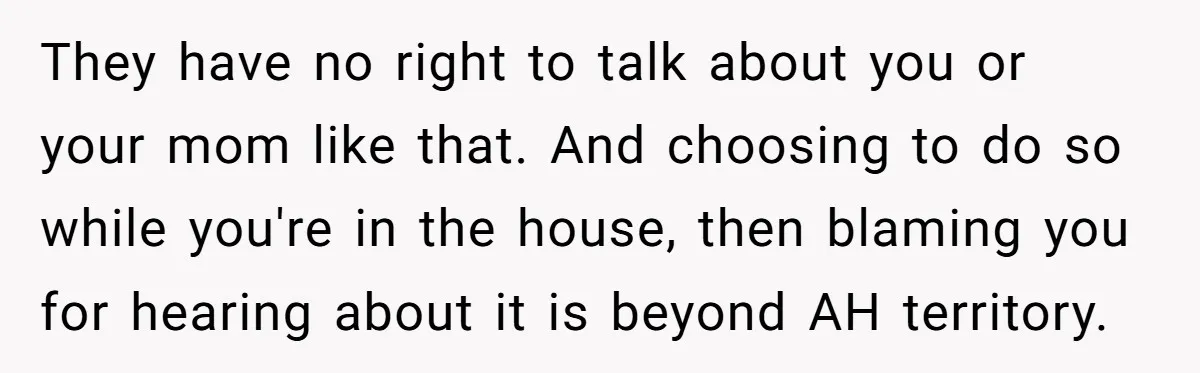 They have no right to talk about you or your mom like that. And choosing to do so while you're in the house, then blaming you for hearing about it...