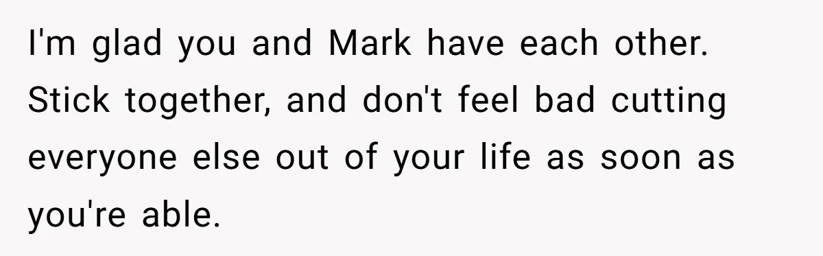 I'm glad you and Mark have each other. Stick together, and don't feel bad cutting everyone else out of your life as soon as you're able.