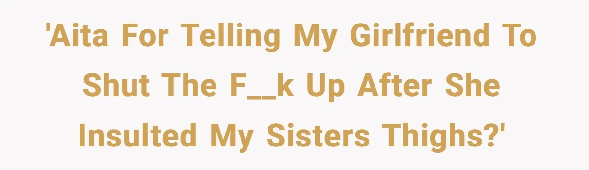 'AITA for telling my girlfriend to shut the f__k up after she insulted my sisters thighs?'
