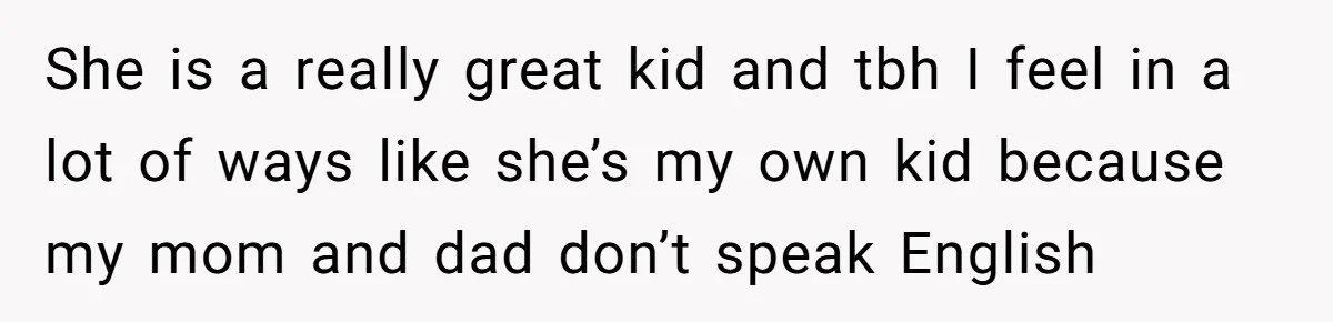 She is a really great kid and tbh I feel in a lot of ways like she’s my own kid because my mom and dad don’t speak English
